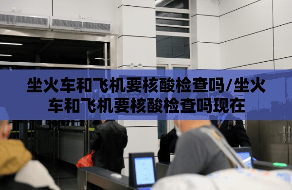 坐火车和飞机要核酸检查吗/坐火车和飞机要核酸检查吗现在