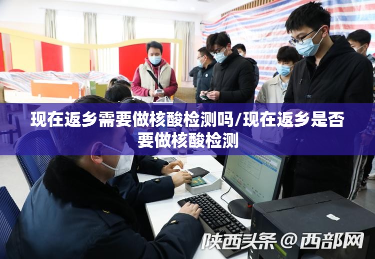 现在返乡需要做核酸检测吗/现在返乡是否要做核酸检测