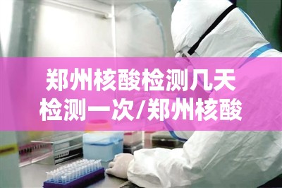 郑州核酸检测几天检测一次/郑州核酸检测几天有效