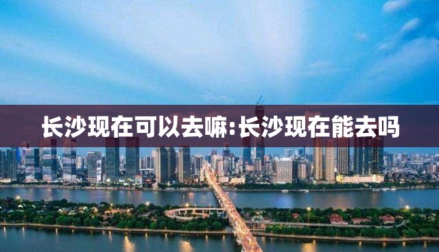长沙现在可以去嘛:长沙现在能去吗