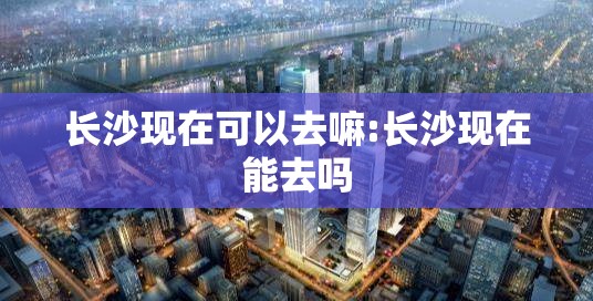 长沙现在可以去嘛:长沙现在能去吗