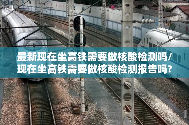 最新现在坐高铁需要做核酸检测吗/现在坐高铁需要做核酸检测报告吗?