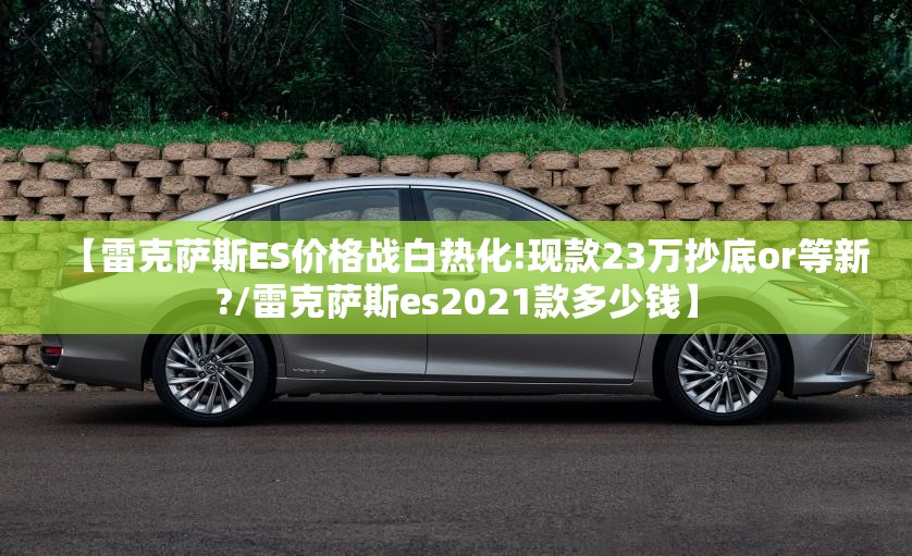 【雷克萨斯ES价格战白热化!现款23万抄底or等新?/雷克萨斯es2021款多少钱】
