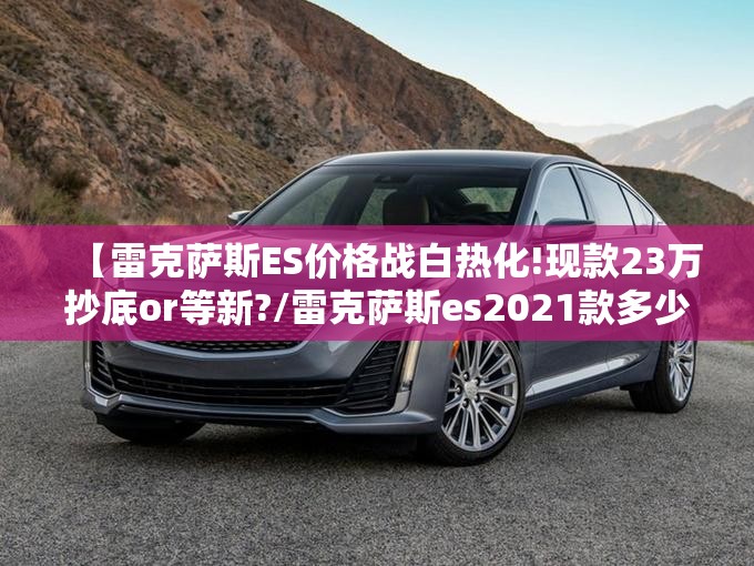 【雷克萨斯ES价格战白热化!现款23万抄底or等新?/雷克萨斯es2021款多少钱】