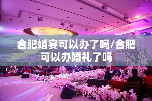合肥婚宴可以办了吗/合肥可以办婚礼了吗