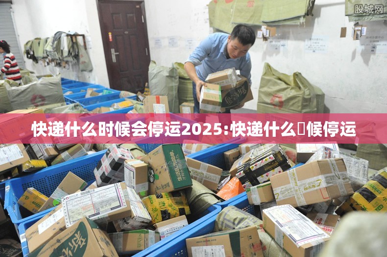 快递什么时候会停运2025:快递什么吋候停运