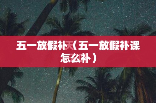 五一放假补(五一放假补课怎么补) 五一放假补(五一放假补课怎么补)