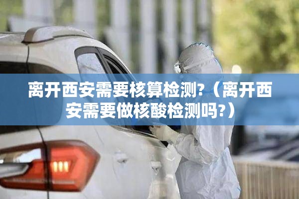 离开西安需要核算检测?（离开西安需要做核酸检测吗?）