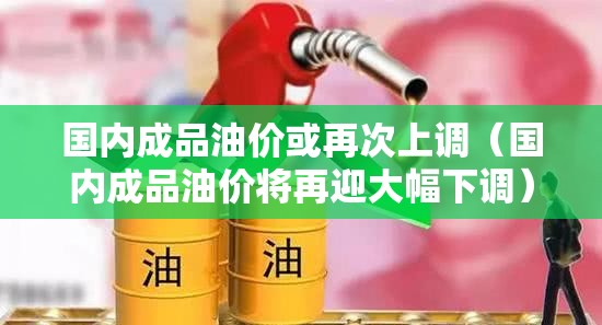 国内成品油价或再次上调（国内成品油价将再迎大幅下调）