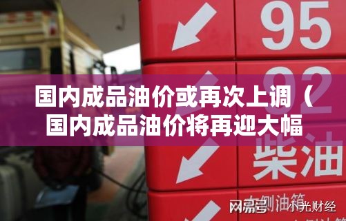 国内成品油价或再次上调（国内成品油价将再迎大幅下调）